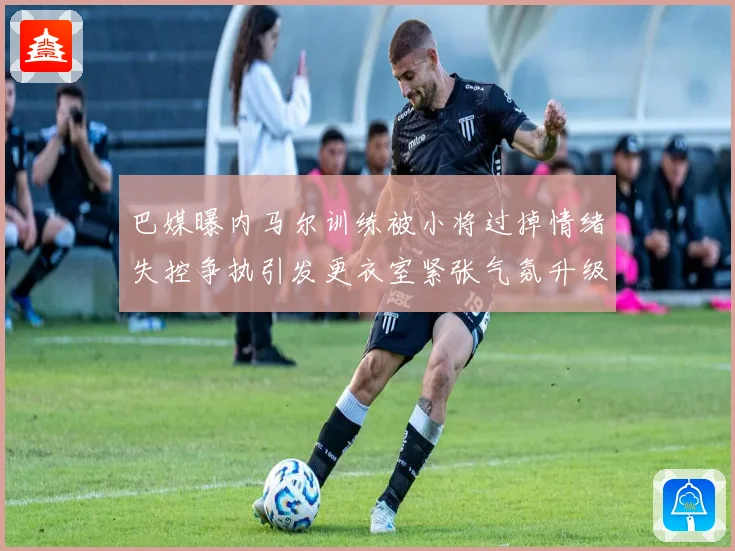 巴媒曝内马尔训练被小将过掉情绪失控争执引发更衣室紧张气氛升级