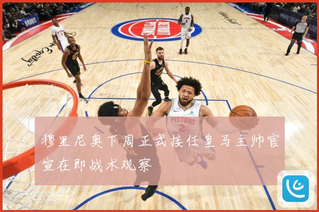 穆里尼奥下周正式接任皇马主帅官宣在即战术观察