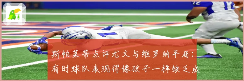 斯帕莱蒂点评尤文与维罗纳平局：有时球队表现得像孩子一样缺乏成熟