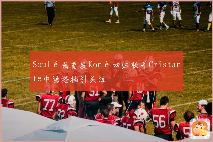 Soulé或首发Konè回归联手Cristante中场搭档引关注