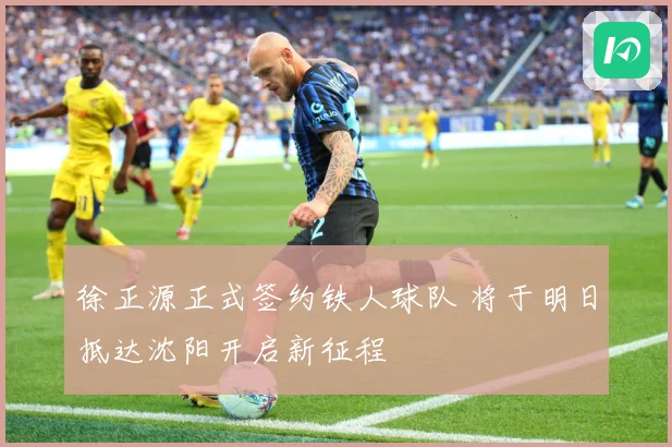 徐正源正式签约铁人球队 将于明日抵达沈阳开启新征程