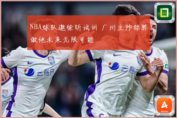NBA球队邀徐昕试训 广州主帅称骄傲他未来无限可能