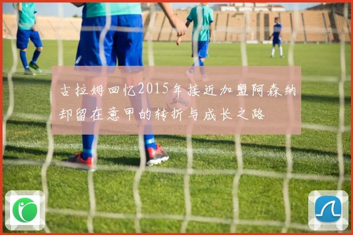 古拉姆回忆2015年接近加盟阿森纳却留在意甲的转折与成长之路