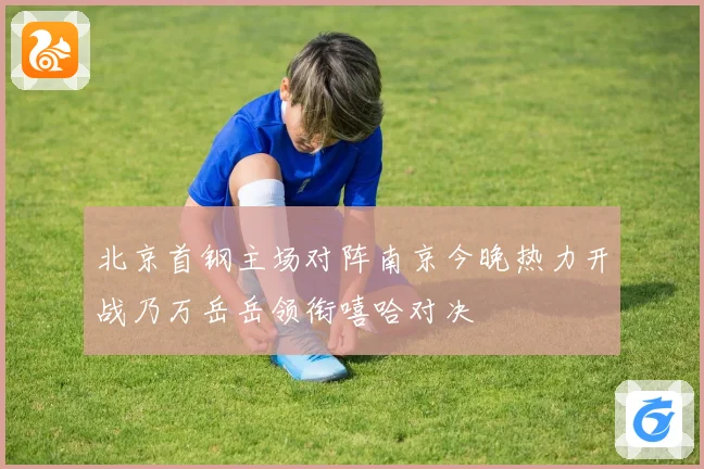 北京首钢主场对阵南京今晚热力开战乃万岳岳领衔嘻哈对决