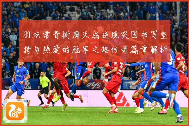 羽坛常青树周天成逆境突围书写坚持与热爱的冠军之路传奇篇章解析