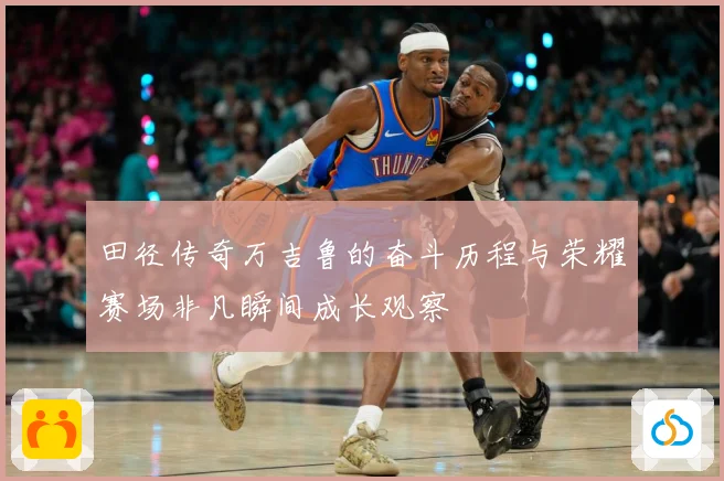 田径传奇万吉鲁的奋斗历程与荣耀赛场非凡瞬间成长观察