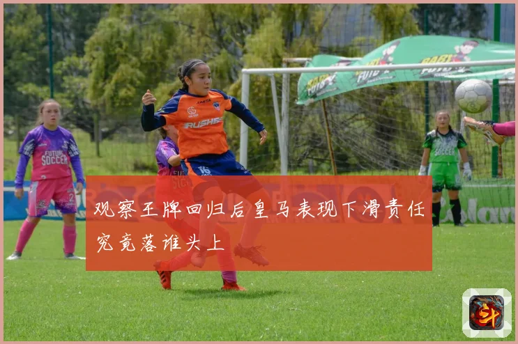 观察王牌回归后皇马表现下滑责任究竟落谁头上